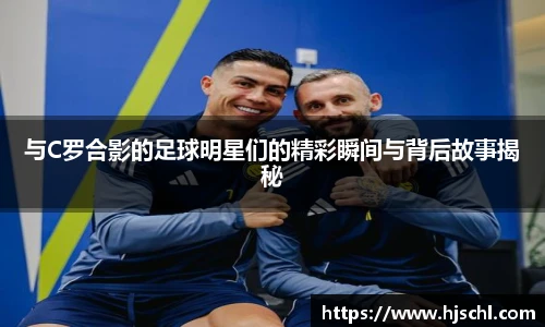 与C罗合影的足球明星们的精彩瞬间与背后故事揭秘